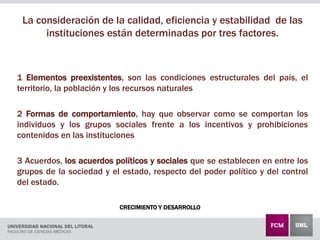 CRECIMIENTO Y DESARROLLO
La consideración de la calidad, eficiencia y estabilidad de las
instituciones están determinadas por tres factores.
1 Elementos preexistentes, son las condiciones estructurales del país, el
territorio, la población y los recursos naturales
2 Formas de comportamiento, hay que observar como se comportan los
individuos y los grupos sociales frente a los incentivos y prohibiciones
contenidos en las instituciones
3 Acuerdos, los acuerdos políticos y sociales que se establecen en entre los
grupos de la sociedad y el estado, respecto del poder político y del control
del estado.
 