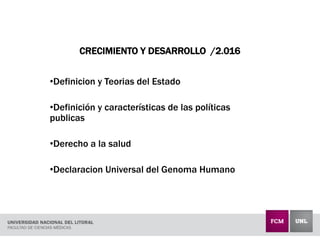 CRECIMIENTO Y DESARROLLO /2.016
•Definicion y Teorias del Estado
•Definición y características de las políticas
publicas
•Derecho a la salud
•Declaracion Universal del Genoma Humano
 