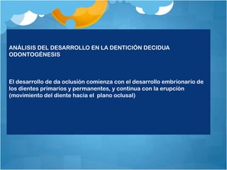 ANÁLISIS DEL DESARROLLO EN LA DENTICIÓN DECIDUA
ODONTOGÉNESIS



El desarrollo de da oclusión comienza con el desarrollo embrionario de
los dientes primarios y permanentes, y continua con la erupción
(movimiento del diente hacia el plano oclusal)
 