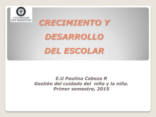 CRECIMIENTO Y
DESARROLLO
DEL ESCOLAR
E.U Paulina Cabeza R
Gestión del cuidado del niño y la niña.
Primer semestre, 2015
 