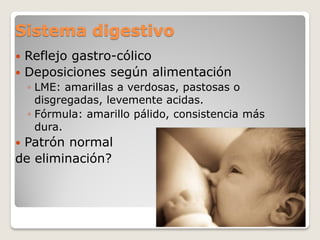 Sistema digestivo
 Reflejo gastro-cólico
 Deposiciones según alimentación
◦ LME: amarillas a verdosas, pastosas o
disgregadas, levemente acidas.
◦ Fórmula: amarillo pálido, consistencia más
dura.
 Patrón normal
de eliminación?
 