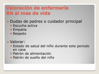Valoración de enfermería
RN al mes de vida
 Dudas de padres o cuidador principal
 Escucha activa
 Empatía
 Respeto
 Valorar:
 Estado de salud del niño durante este periodo
en casa
 Patrón de alimentación
 Patrón de sueño del niño
 
