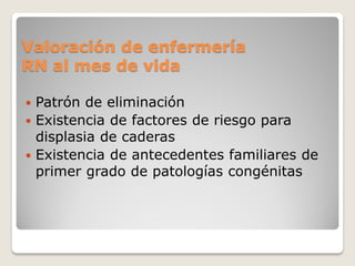 Valoración de enfermería
RN al mes de vida
 Patrón de eliminación
 Existencia de factores de riesgo para
displasia de caderas
 Existencia de antecedentes familiares de
primer grado de patologías congénitas
 