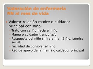 Valoración de enfermería
RN al mes de vida
 Valorar relación madre o cuidador
principal con niño
◦ Trato con cariño hacia el niño
◦ Mamá o cuidador tranquila/o
◦ Respuesta del niño (mira a mamá fijo, sonrisa
social)
◦ Facilidad de consolar al niño
◦ Red de apoyo de la mamá o cuidador principal
 