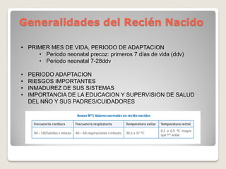Generalidades del Recién Nacido
• PRIMER MES DE VIDA, PERIODO DE ADAPTACION
• Periodo neonatal precoz: primeros 7 días de vida (ddv)
• Periodo neonatal 7-28ddv
• PERIODO ADAPTACION
• RIESGOS IMPORTANTES
• INMADUREZ DE SUS SISTEMAS
• IMPORTANCIA DE LA EDUCACION Y SUPERVISION DE SALUD
DEL NÑO Y SUS PADRES/CUIDADORES
 