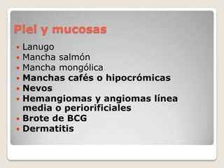 Piel y mucosas
 Lanugo
 Mancha salmón
 Mancha mongólica
 Manchas cafés o hipocrómicas
 Nevos
 Hemangiomas y angiomas línea
media o periorificiales
 Brote de BCG
 Dermatitis
 