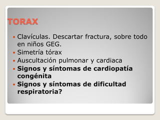 TORAX
 Clavículas. Descartar fractura, sobre todo
en niños GEG.
 Simetría tórax
 Auscultación pulmonar y cardiaca
 Signos y síntomas de cardiopatía
congénita
 Signos y síntomas de dificultad
respiratoria?
 
