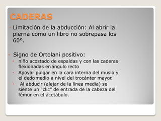 CADERAS
◦ Limitación de la abducción: Al abrir la
pierna como un libro no sobrepasa los
60°.
◦ Signo de Ortolani positivo:
 niño acostado de espaldas y con las caderas
flexionadas en ángulo recto
 Apoyar pulgar en la cara interna del muslo y
el dedomedio a nivel del trocánter mayor.
 Al abducir (alejar de la línea media) se
siente un “clic” de entrada de la cabeza del
fémur en el acetábulo.
 