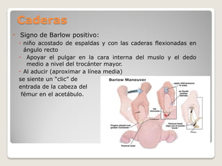 Caderas
◦ Signo de Barlow positivo:
 niño acostado de espaldas y con las caderas flexionadas en
ángulo recto
 Apoyar el pulgar en la cara interna del muslo y el dedo
medio a nivel del trocánter mayor.
 Al aducir (aproximar a línea media)
se siente un “clic” de
entrada de la cabeza del
fémur en el acetábulo.
 