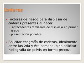 Caderas
 Factores de riesgo para displasia de
caderas presentes al nacer
◦ antecedentes familiares de displasia en primer
grado
◦ presentación podálica
 Solicitar ecografía de caderas, idealmente
entre las 2da y 6ta semana, sino solicitar
radiografía de pelvis en forma precoz.
 
