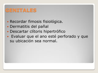 GENITALES
 Recordar fimosis fisiológica.
 Dermatitis del pañal
 Descartar clítoris hipertrófico
 Evaluar que el ano esté perforado y que
su ubicación sea normal.
 