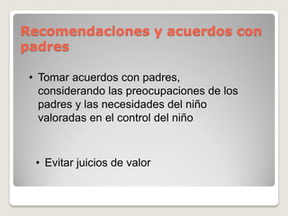 Recomendaciones y acuerdos con
padres
• Tomar acuerdos con padres,
considerando las preocupaciones de los
padres y las necesidades del niño
valoradas en el control del niño
• Evitar juicios de valor
 