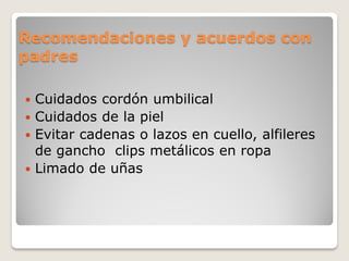 Recomendaciones y acuerdos con
padres
 Cuidados cordón umbilical
 Cuidados de la piel
 Evitar cadenas o lazos en cuello, alfileres
de gancho clips metálicos en ropa
 Limado de uñas
 