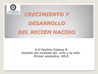 CRECIMIENTO Y
DESARROLLO
DEL RECIEN NACIDO
E.U Paulina Cabeza R
Gestión del cuidado del niño y la niña.
Primer semestre, 2015
 