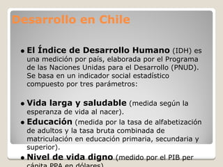 Desarrollo en Chile

  El Índice de Desarrollo Humano (IDH) es
  una medición por país, elaborada por el Programa
  de las Naciones Unidas para el Desarrollo (PNUD).
  Se basa en un indicador social estadístico
  compuesto por tres parámetros:

  Vida larga y saludable (medida según la
  esperanza de vida al nacer).
  Educación (medida por la tasa de alfabetización
  de adultos y la tasa bruta combinada de
  matriculación en educación primaria, secundaria y
  superior).
  Nivel de vida digno (medido por el PIB per
 