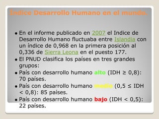 Índice Desarrollo Humano en el mundo.


  En el informe publicado en 2007 el Indice de
  Desarrollo Humano fluctuaba entre Islandia con
  un índice de 0,968 en la primera posición al
  0,336 de Sierra Leona en el puesto 177.
  El PNUD clasifica los países en tres grandes
  grupos:
  País con desarrollo humano alto (IDH ≥ 0,8):
  70 países.
  País con desarrollo humano medio (0,5 ≤ IDH
  < 0,8): 85 países.
  País con desarrollo humano bajo (IDH < 0,5):
  22 países.
 