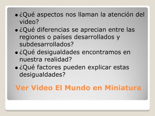 ¿Qué aspectos nos llaman la atención del
video?
¿Qué diferencias se aprecian entre las
regiones o países desarrollados y
subdesarrollados?
¿Qué desigualdades encontramos en
nuestra realidad?
¿Qué factores pueden explicar estas
desigualdades?

Ver Video El Mundo en Miniatura
 