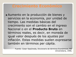 Crecimiento Económico

Aumento en la producción de bienes y
servicios en la economía, por unidad de
tiempo. Las medidas básicas del
crecimiento son el cambio en el ingreso
Nacional o en el Producto Bruto en
términos reales, es decir, en moneda de
igual valor después de los ajustes por
inflación. Estas medidas suelen expresarse
también en términos per cápita.
    Fuente: Cesar Sepúlveda, Diccionario de términos Económicos, Ed.
                                                  Universitaria, 1996.
 