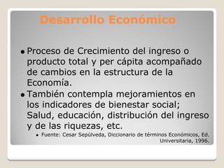 Desarrollo Económico

Proceso de Crecimiento del ingreso o
producto total y per cápita acompañado
de cambios en la estructura de la
Economía.
También contempla mejoramientos en
los indicadores de bienestar social;
Salud, educación, distribución del ingreso
y de las riquezas, etc.
   Fuente: Cesar Sepúlveda, Diccionario de términos Económicos, Ed.
                                                 Universitaria, 1996.
 