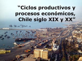“Ciclos productivos y
procesos económicos,
 Chile siglo XIX y XX”
 