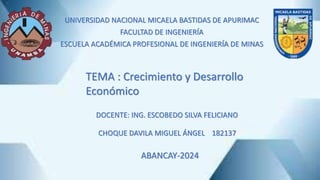 UNIVERSIDAD NACIONAL MICAELA BASTIDAS DE APURIMAC
FACULTAD DE INGENIERÍA
ESCUELA ACADÉMICA PROFESIONAL DE INGENIERÍA DE MINAS
TEMA : Crecimiento y Desarrollo
Económico
CHOQUE DAVILA MIGUEL ÁNGEL 182137
ABANCAY-2024
DOCENTE: ING. ESCOBEDO SILVA FELICIANO
 