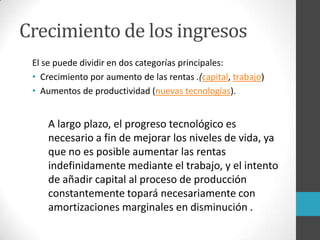 Crecimiento de los ingresos
El se puede dividir en dos categorías principales:
• Crecimiento por aumento de las rentas .(capital, trabajo)
• Aumentos de productividad (nuevas tecnologías).
A largo plazo, el progreso tecnológico es
necesario a fin de mejorar los niveles de vida, ya
que no es posible aumentar las rentas
indefinidamente mediante el trabajo, y el intento
de añadir capital al proceso de producción
constantemente topará necesariamente con
amortizaciones marginales en disminución .
 
