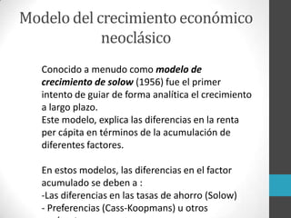Modelo del crecimiento económico
neoclásico
Conocido a menudo como modelo de
crecimiento de solow (1956) fue el primer
intento de guiar de forma analítica el crecimiento
a largo plazo.
Este modelo, explica las diferencias en la renta
per cápita en términos de la acumulación de
diferentes factores.
En estos modelos, las diferencias en el factor
acumulado se deben a :
-Las diferencias en las tasas de ahorro (Solow)
- Preferencias (Cass-Koopmans) u otros
 