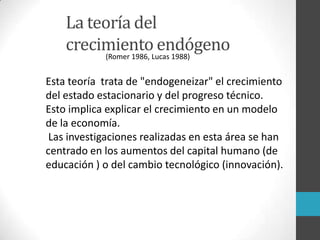 La teoría del
crecimiento endógeno
Esta teoría trata de "endogeneizar" el crecimiento
del estado estacionario y del progreso técnico.
Esto implica explicar el crecimiento en un modelo
de la economía.
Las investigaciones realizadas en esta área se han
centrado en los aumentos del capital humano (de
educación ) o del cambio tecnológico (innovación).
(Romer 1986, Lucas 1988)
 