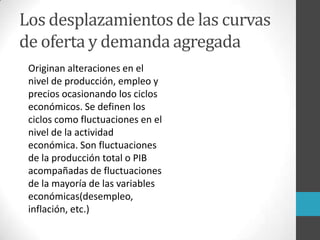 Los desplazamientos de las curvas
de oferta y demanda agregada
Originan alteraciones en el
nivel de producción, empleo y
precios ocasionando los ciclos
económicos. Se definen los
ciclos como fluctuaciones en el
nivel de la actividad
económica. Son fluctuaciones
de la producción total o PIB
acompañadas de fluctuaciones
de la mayoría de las variables
económicas(desempleo,
inflación, etc.)
 