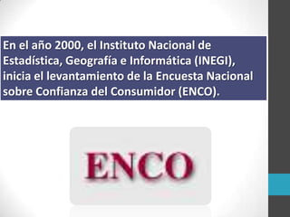 En el año 2000, el Instituto Nacional de
Estadística, Geografía e Informática (INEGI),
inicia el levantamiento de la Encuesta Nacional
sobre Confianza del Consumidor (ENCO).
 