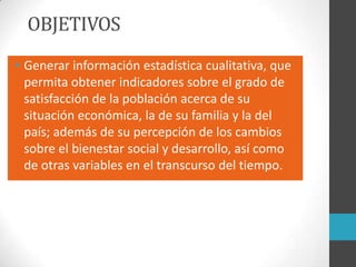 OBJETIVOS
• Generar información estadística cualitativa, que
permita obtener indicadores sobre el grado de
satisfacción de la población acerca de su
situación económica, la de su familia y la del
país; además de su percepción de los cambios
sobre el bienestar social y desarrollo, así como
de otras variables en el transcurso del tiempo.
 