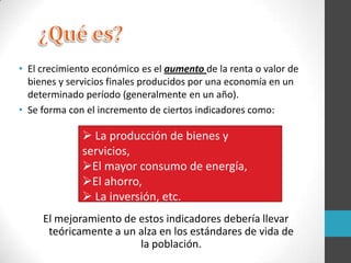• El crecimiento económico es el aumento de la renta o valor de
bienes y servicios finales producidos por una economía en un
determinado período (generalmente en un año).
• Se forma con el incremento de ciertos indicadores como:
El mejoramiento de estos indicadores debería llevar
teóricamente a un alza en los estándares de vida de
la población.
 La producción de bienes y
servicios,
El mayor consumo de energía,
El ahorro,
 La inversión, etc.
 