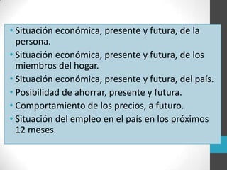 • Situación económica, presente y futura, de la
persona.
• Situación económica, presente y futura, de los
miembros del hogar.
• Situación económica, presente y futura, del país.
• Posibilidad de ahorrar, presente y futura.
• Comportamiento de los precios, a futuro.
• Situación del empleo en el país en los próximos
12 meses.
 