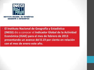 • El Instituto Nacional de Geografía y Estadística
(INEGI) dio a conocer el Indicador Global de la Actividad
Económica (IGAE) para el mes de febrero de 2013
presentando un avance del 0.19 por ciento en relación
con el mes de enero este año.
 