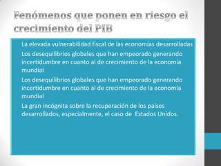 • La elevada vulnerabilidad fiscal de las economías desarrolladas
• Los desequilibrios globales que han empeorado generando
incertidumbre en cuanto al de crecimiento de la economía
mundial
• Los desequilibrios globales que han empeorado generando
incertidumbre en cuanto al de crecimiento de la economía
mundial
• La gran incógnita sobre la recuperación de los países
desarrollados, especialmente, el caso de Estados Unidos.
 