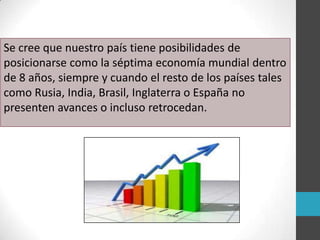 Se cree que nuestro país tiene posibilidades de
posicionarse como la séptima economía mundial dentro
de 8 años, siempre y cuando el resto de los países tales
como Rusia, India, Brasil, Inglaterra o España no
presenten avances o incluso retrocedan.
 