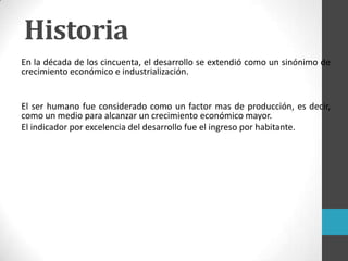 En la década de los cincuenta, el desarrollo se extendió como un sinónimo de
crecimiento económico e industrialización.
El ser humano fue considerado como un factor mas de producción, es decir,
como un medio para alcanzar un crecimiento económico mayor.
El indicador por excelencia del desarrollo fue el ingreso por habitante.
Historia
 