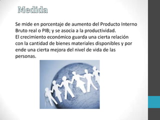 Se mide en porcentaje de aumento del Producto Interno
Bruto real o PIB; y se asocia a la productividad.
El crecimiento económico guarda una cierta relación
con la cantidad de bienes materiales disponibles y por
ende una cierta mejora del nivel de vida de las
personas.
 