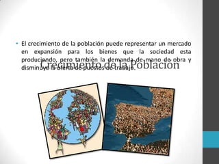 • El crecimiento de la población puede representar un mercado
en expansión para los bienes que la sociedad esta
produciendo, pero también la demanda de mano de obra y
disminuye la oferta de puestos de trabajo.Crecimiento de la Población
 
