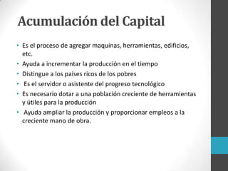 • Es el proceso de agregar maquinas, herramientas, edificios,
etc.
• Ayuda a incrementar la producción en el tiempo
• Distingue a los países ricos de los pobres
• Es el servidor o asistente del progreso tecnológico
• Es necesario dotar a una población creciente de herramientas
y útiles para la producción
• Ayuda ampliar la producción y proporcionar empleos a la
creciente mano de obra.
Acumulación del Capital
 