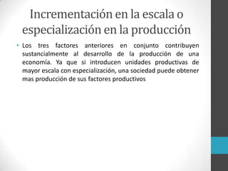 • Los tres factores anteriores en conjunto contribuyen
sustancialmente al desarrollo de la producción de una
economía. Ya que si introducen unidades productivas de
mayor escala con especialización, una sociedad puede obtener
mas producción de sus factores productivos
Incrementación en la escala o
especialización en la producción
 