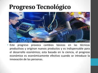 • Este progreso provoca cambios básicos en las técnicas
productivas y originan nuevos productos y es indispensable para
el desarrollo económico; esta basada en la ciencia, el progreso
económico es económicamente efectivo cuando se introduce la
innovación de las personas.
Progreso Tecnológico
 