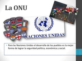 • Para las Naciones Unidas el desarrollo de los pueblos es la mejor
forma de lograr la seguridad política, económica y social.
La ONU
 