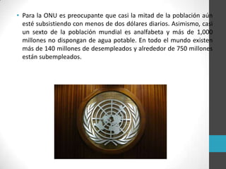 • Para la ONU es preocupante que casi la mitad de la población aún
esté subsistiendo con menos de dos dólares diarios. Asimismo, casi
un sexto de la población mundial es analfabeta y más de 1,000
millones no dispongan de agua potable. En todo el mundo existen
más de 140 millones de desempleados y alrededor de 750 millones
están subempleados.
 