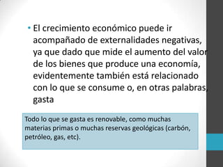 • El crecimiento económico puede ir
acompañado de externalidades negativas,
ya que dado que mide el aumento del valor
de los bienes que produce una economía,
evidentemente también está relacionado
con lo que se consume o, en otras palabras,
gasta
Todo lo que se gasta es renovable, como muchas
materias primas o muchas reservas geológicas (carbón,
petróleo, gas, etc).
 