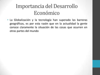 • La Globalización y la tecnología han superado las barreras
geográficas, es por esta razón que en la actualidad la gente
conoce claramente la situación de las cosas que ocurren en
otras partes del mundo
Importancia del Desarrollo
Económico
 