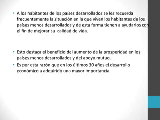 • A los habitantes de los países desarrollados se les recuerda
frecuentemente la situación en la que viven los habitantes de los
países menos desarrollados y de esta forma tienen a ayudarlos con
el fin de mejorar su calidad de vida.
• Esto destaca el beneficio del aumento de la prosperidad en los
países menos desarrollados y del apoyo mutuo.
• Es por esta razón que en los últimos 30 años el desarrollo
económico a adquirido una mayor importancia.
 