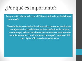 ¿Por qué es importante?
Porque está relacionado con el PIB per cápita de los individuos
de un país
El crecimiento económico ha sido usado como una medida de
la mejora de las condiciones socio-económicas de un país;
sin embargo, existen muchos otros factores correlacionados
estadísticamente con el bienestar de un país, siendo el PIB
per cápita sólo uno de estos factores
 