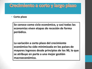 • Corto plazo
Se conoce como ciclo económico, y casi todas las
economías viven etapas de recesión de forma
periódica.
La variación a corto plazo del crecimiento
económico ha sido minimizada en los países de
mayores ingresos desde principios de los 90, lo que
se atribuye en parte a una mejor gestión
macroeconómica.
 