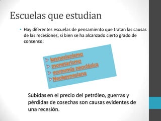 Escuelas que estudian
• Hay diferentes escuelas de pensamiento que tratan las causas
de las recesiones, si bien se ha alcanzado cierto grado de
consenso:
Subidasen el precio del petróleo, guerras y
pérdidas de cosechas son causas evidentes de
una recesión.
 